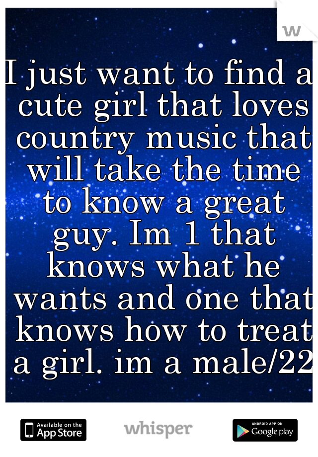 I just want to find a cute girl that loves country music that will take the time to know a great guy. Im 1 that knows what he wants and one that knows how to treat a girl. im a male/22 