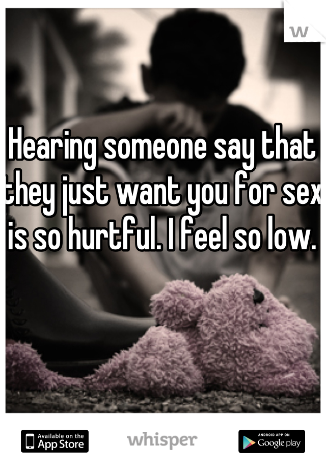 Hearing someone say that they just want you for sex is so hurtful. I feel so low. 