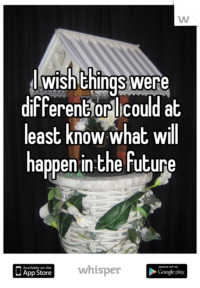 I wish things were different or I could at least know what will happen in the future 