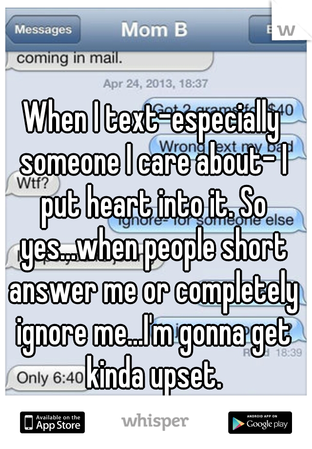 When I text-especially someone I care about- I put heart into it. So yes...when people short answer me or completely ignore me...I'm gonna get kinda upset.