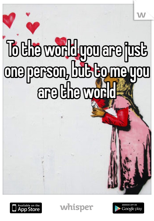 To the world you are just one person, but to me you are the world 