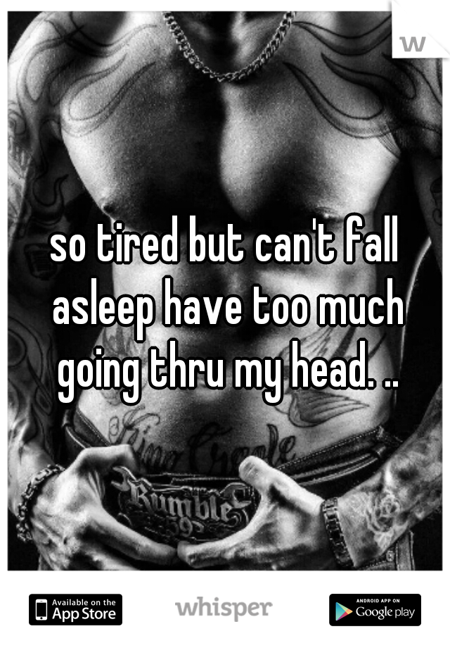 so tired but can't fall asleep have too much going thru my head. ..