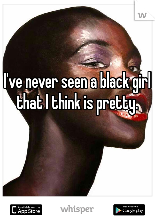 I've never seen a black girl that I think is pretty. 