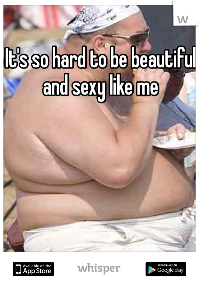 It's so hard to be beautiful and sexy like me