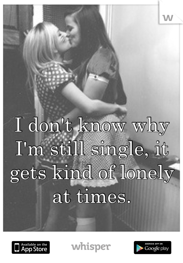 I don't know why I'm still single, it gets kind of lonely at times.