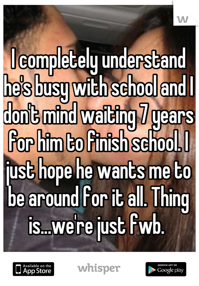 I completely understand he's busy with school and I don't mind waiting 7 years for him to finish school. I just hope he wants me to be around for it all. Thing is...we're just fwb. 