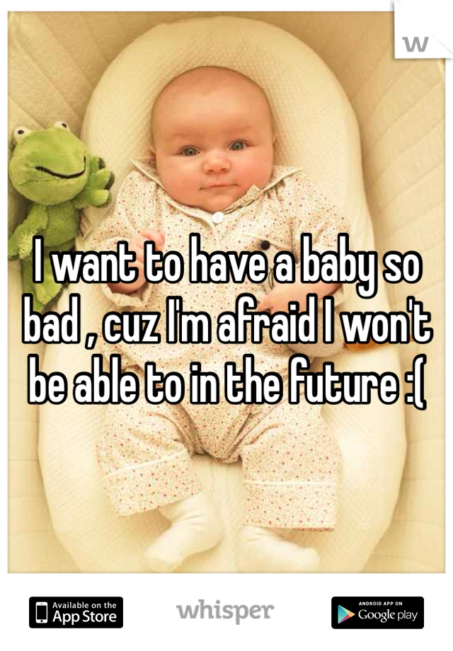 I want to have a baby so bad , cuz I'm afraid I won't be able to in the future :(