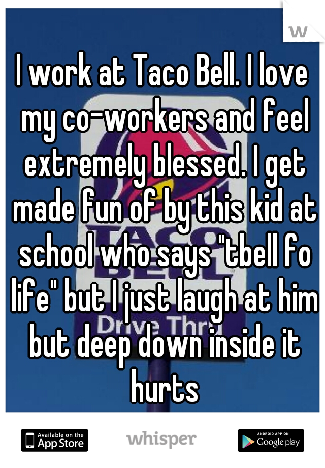 I work at Taco Bell. I love my co-workers and feel extremely blessed. I get made fun of by this kid at school who says "tbell fo life" but I just laugh at him but deep down inside it hurts