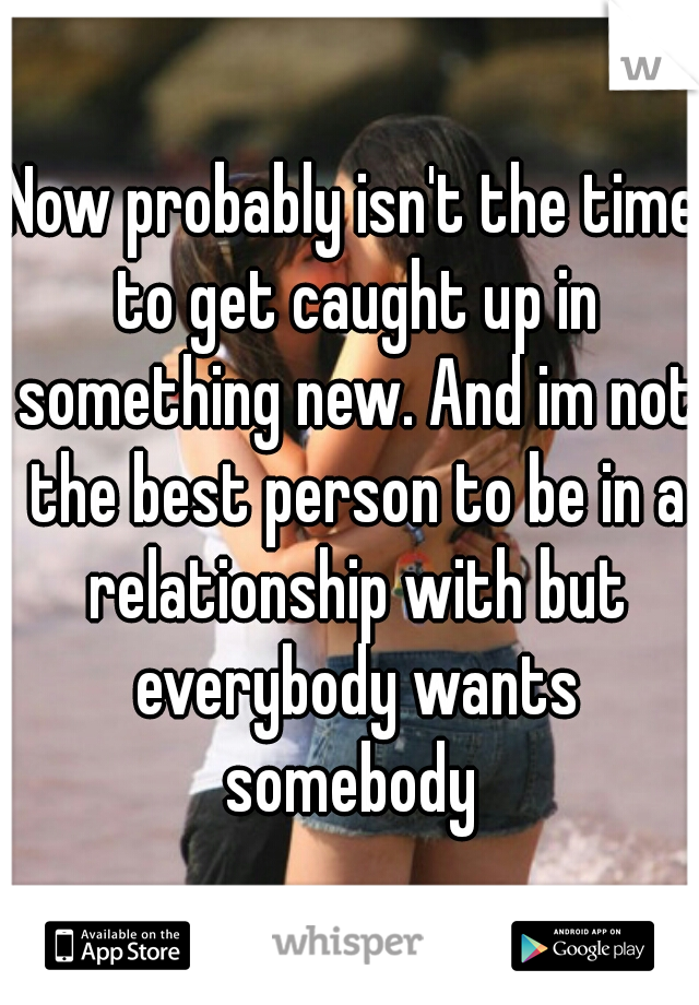 Now probably isn't the time to get caught up in something new. And im not the best person to be in a relationship with but everybody wants somebody 