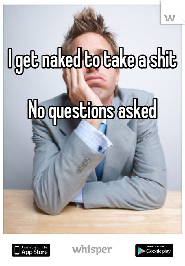 I get naked to take a shit

No questions asked