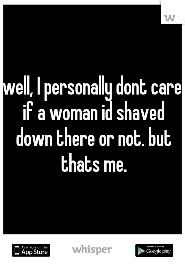 well, I personally dont care if a woman id shaved down there or not. but thats me.