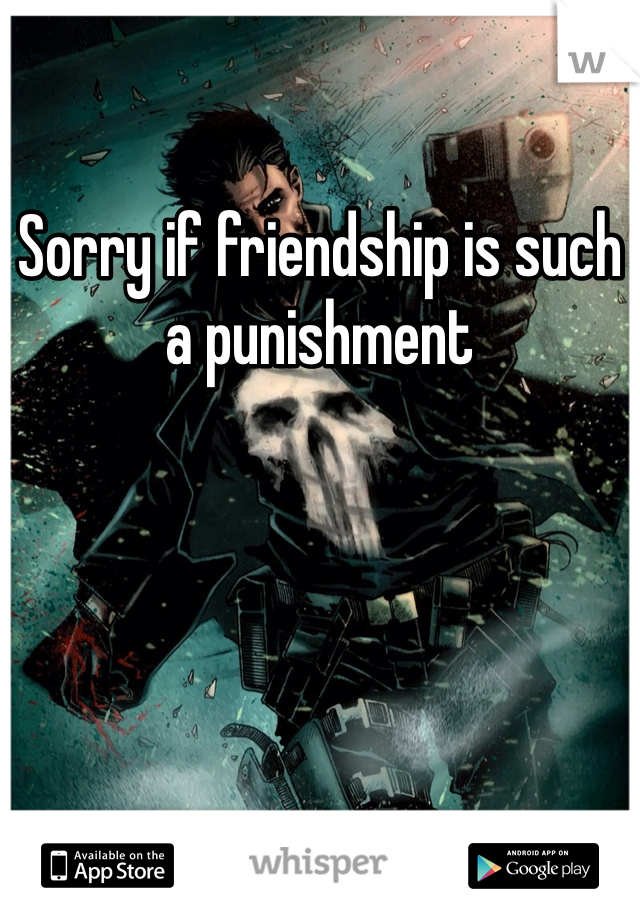 Sorry if friendship is such a punishment