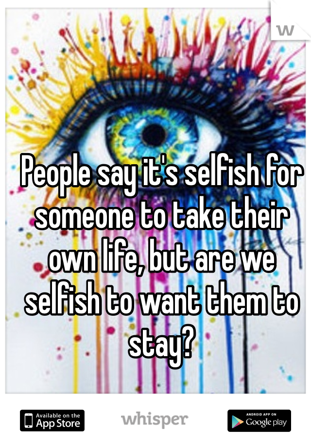 People say it's selfish for someone to take their own life, but are we selfish to want them to stay? 