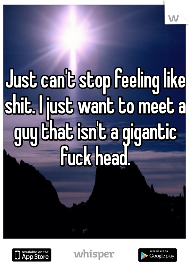 Just can't stop feeling like shit. I just want to meet a guy that isn't a gigantic fuck head. 