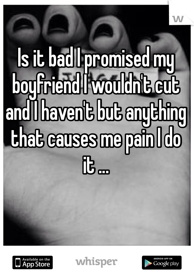 Is it bad I promised my boyfriend I wouldn't cut and I haven't but anything that causes me pain I do it ... 