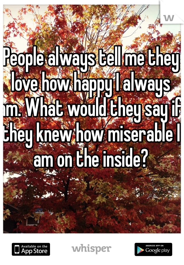 People always tell me they love how happy I always am. What would they say if they knew how miserable I am on the inside? 