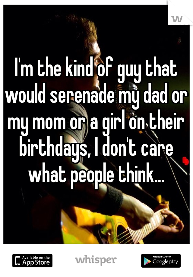 I'm the kind of guy that would serenade my dad or my mom or a girl on their birthdays, I don't care what people think...