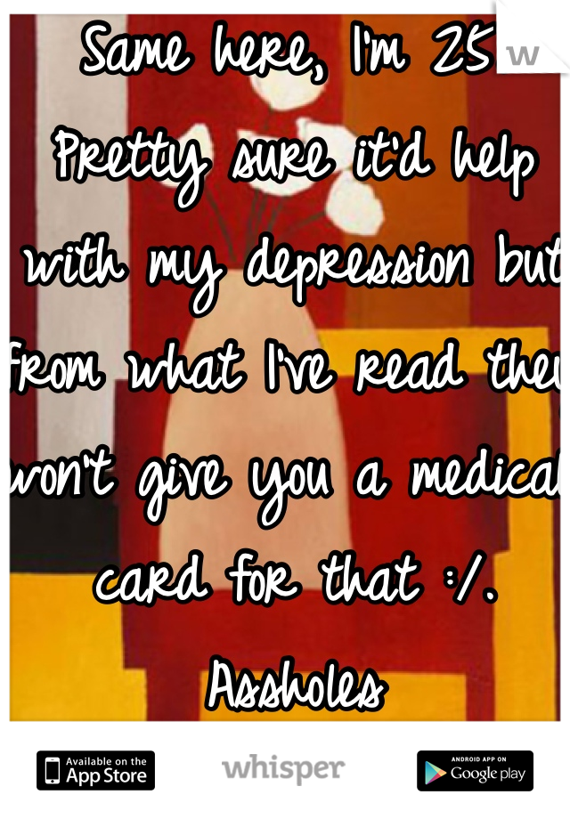 Same here, I'm 25. Pretty sure it'd help with my depression but from what I've read they won't give you a medical card for that :/. Assholes