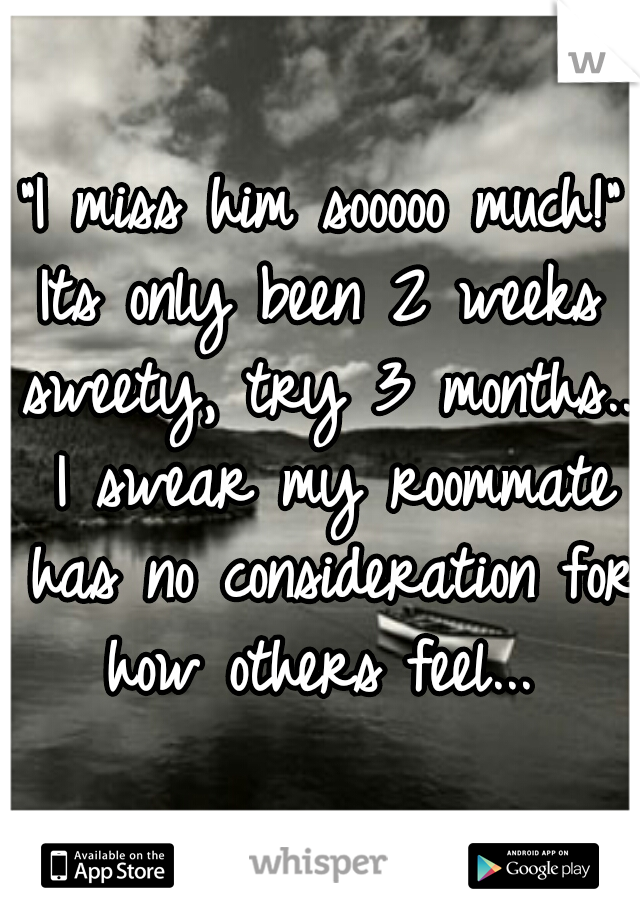 "I miss him sooooo much!"
Its only been 2 weeks sweety, try 3 months... I swear my roommate has no consideration for how others feel... 