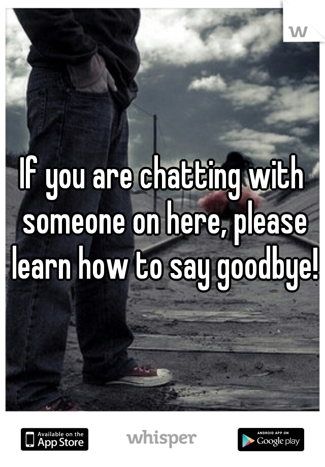 If you are chatting with someone on here, please learn how to say goodbye!