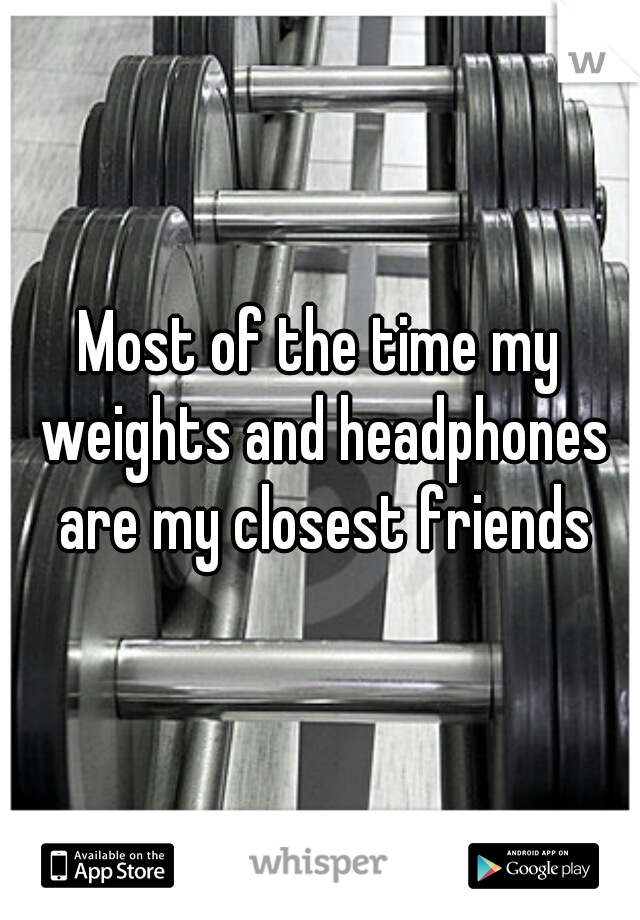 Most of the time my weights and headphones are my closest friends