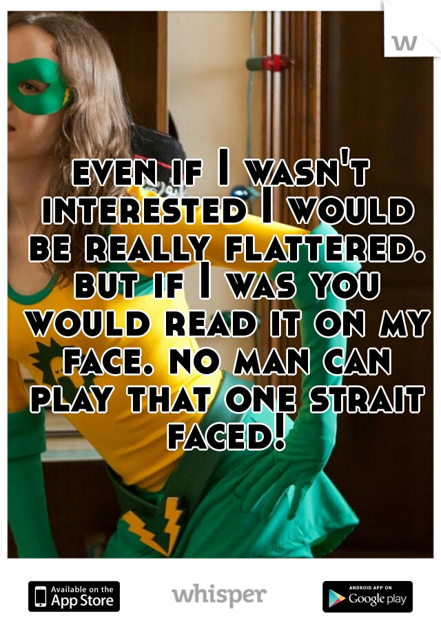 even if I wasn't interested I would be really flattered. but if I was you would read it on my face. no man can play that one strait faced!