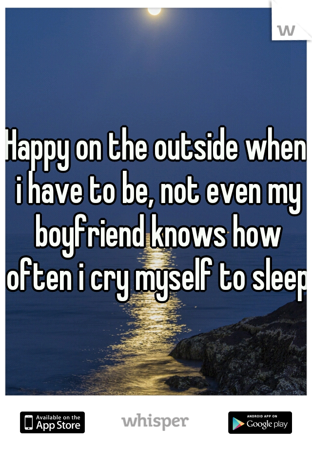 Happy on the outside when i have to be, not even my boyfriend knows how often i cry myself to sleep.