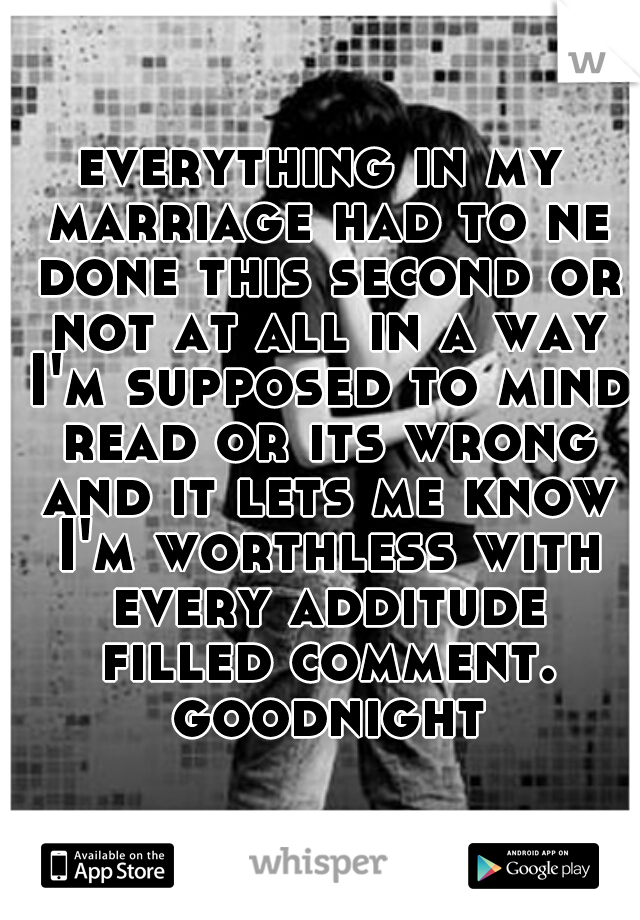 everything in my marriage had to ne done this second or not at all in a way I'm supposed to mind read or its wrong and it lets me know I'm worthless with every additude filled comment. goodnight