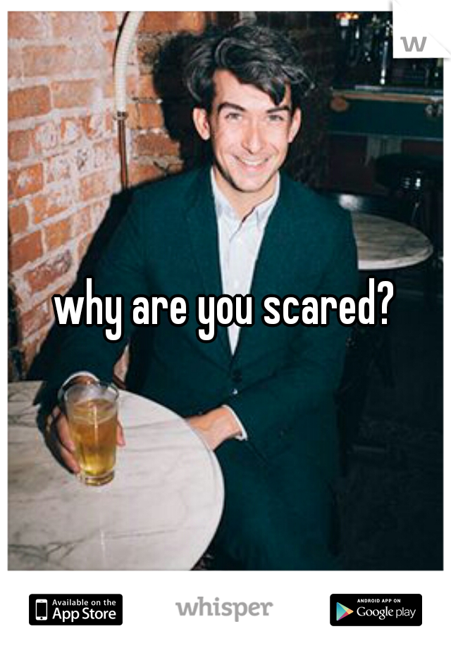 why are you scared?