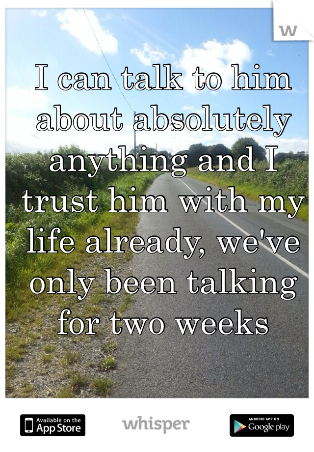 I can talk to him about absolutely anything and I trust him with my life already, we've only been talking for two weeks