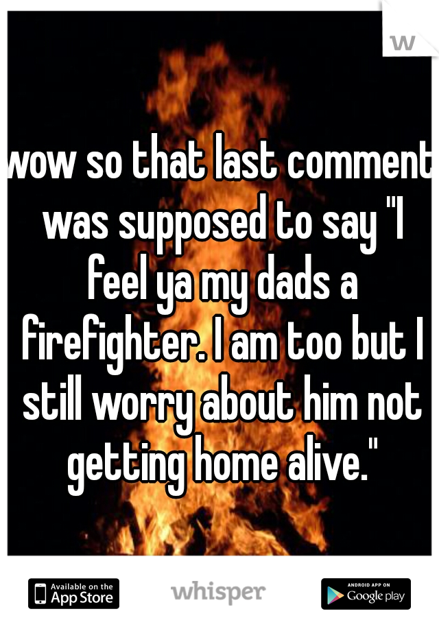 wow so that last comment was supposed to say "I feel ya my dads a firefighter. I am too but I still worry about him not getting home alive."