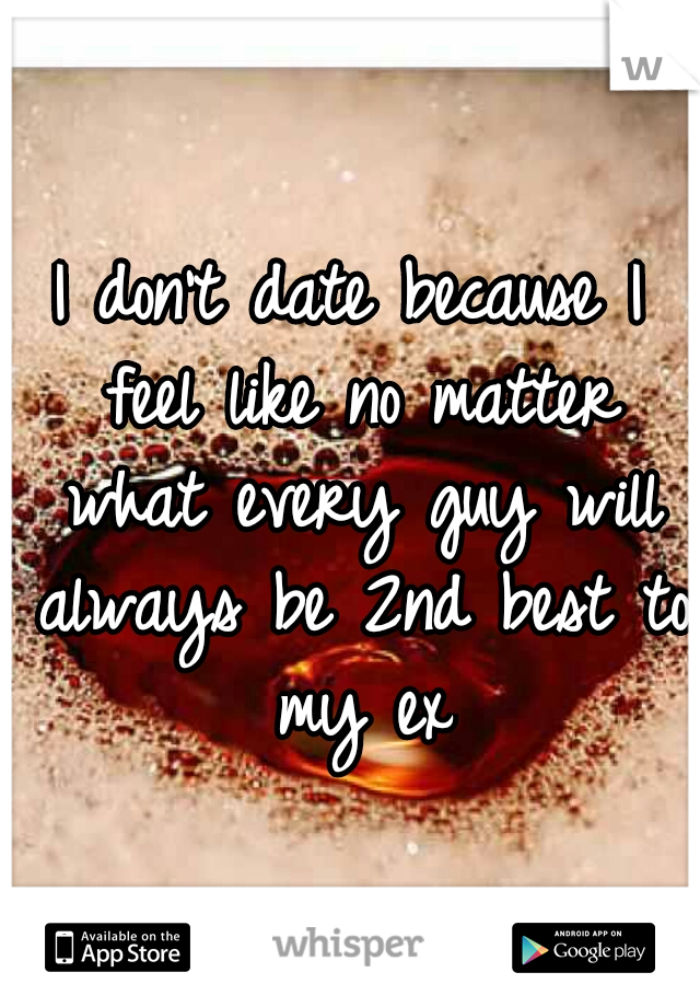 I don't date because I feel like no matter what every guy will always be 2nd best to my ex