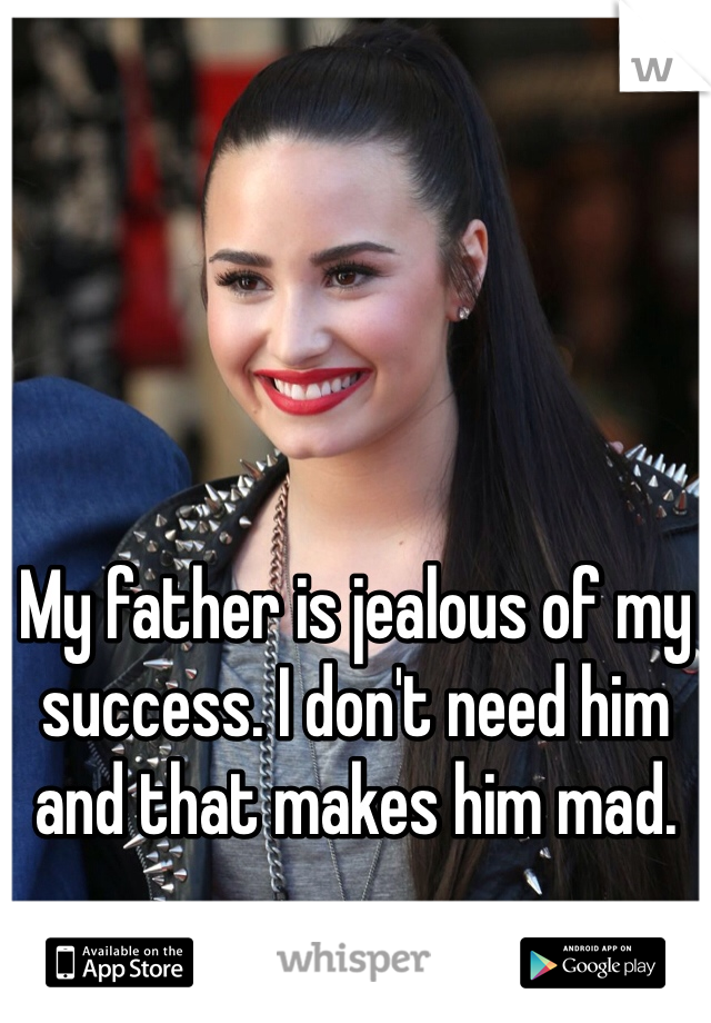 My father is jealous of my success. I don't need him and that makes him mad.