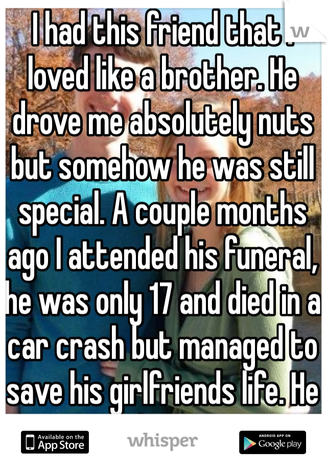 I had this friend that I loved like a brother. He drove me absolutely nuts but somehow he was still special. A couple months ago I attended his funeral, he was only 17 and died in a car crash but managed to save his girlfriends life. He is my hero now.