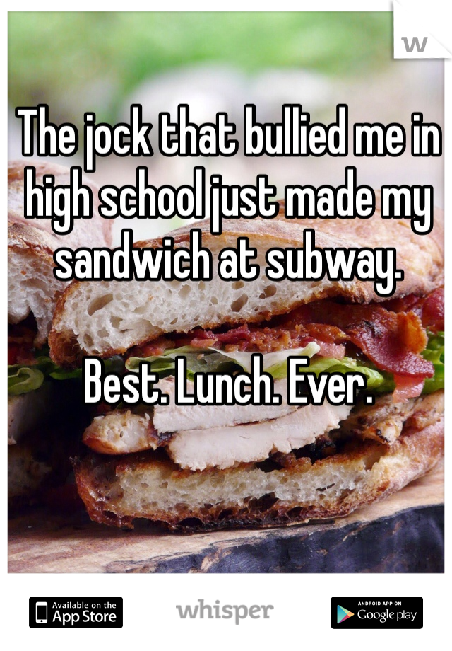 The jock that bullied me in high school just made my sandwich at subway. 

Best. Lunch. Ever. 