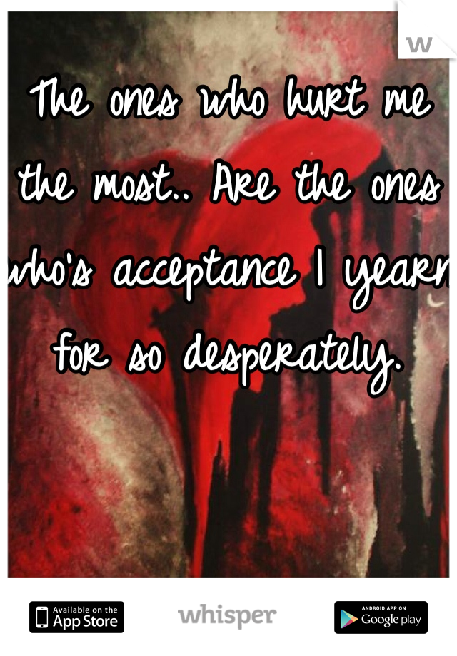 The ones who hurt me the most.. Are the ones who's acceptance I yearn for so desperately.