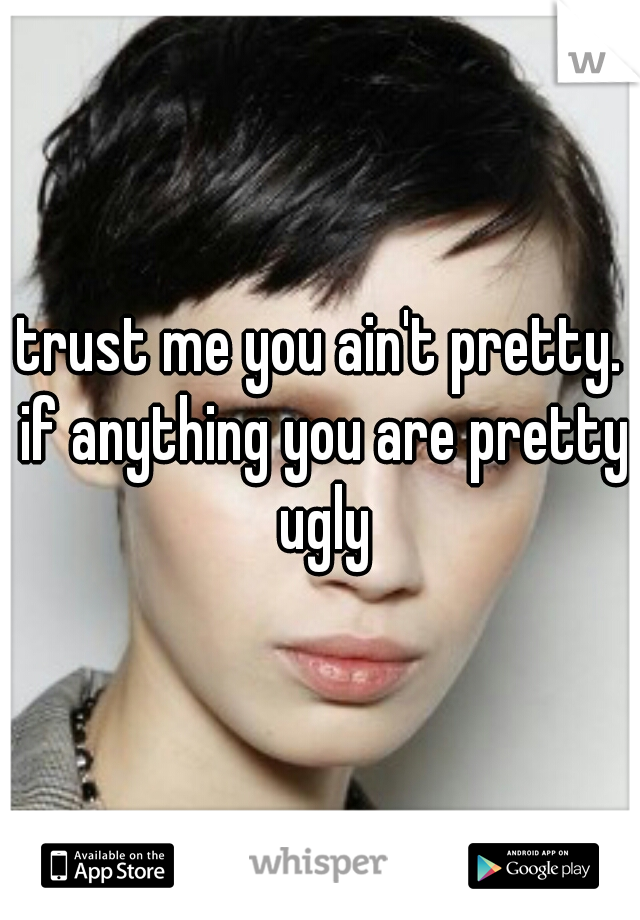 trust me you ain't pretty. if anything you are pretty ugly