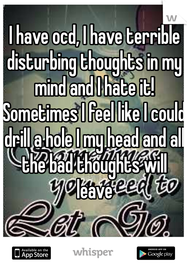 I have ocd, I have terrible disturbing thoughts in my mind and I hate it! Sometimes I feel like I could drill a hole I my head and all the bad thoughts will leave