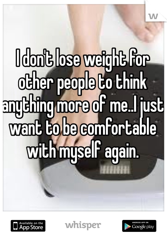 I don't lose weight for other people to think anything more of me..I just want to be comfortable with myself again.