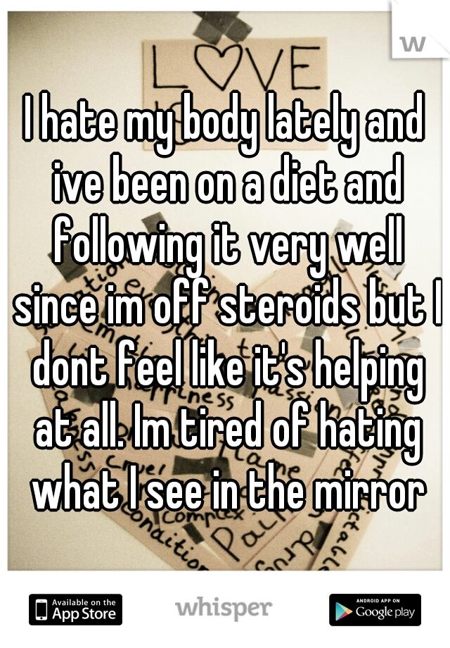 I hate my body lately and ive been on a diet and following it very well since im off steroids but I dont feel like it's helping at all. Im tired of hating what I see in the mirror