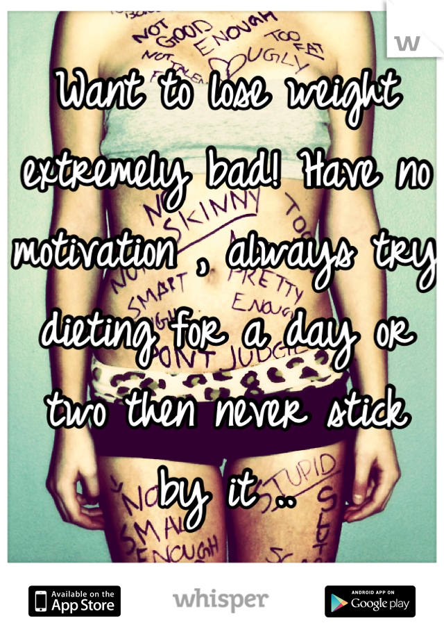 Want to lose weight extremely bad! Have no motivation , always try dieting for a day or two then never stick 
by it ..