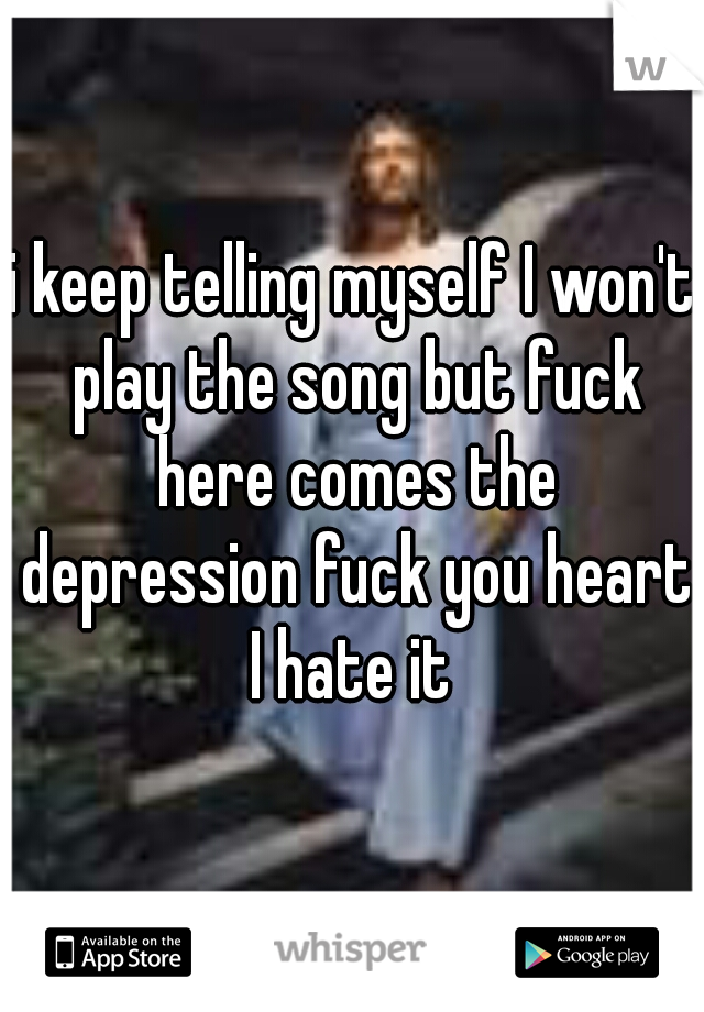 i keep telling myself I won't play the song but fuck here comes the depression fuck you heart I hate it 