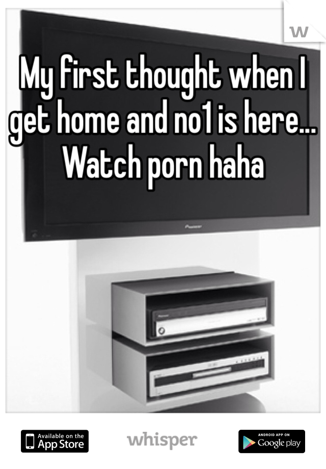 My first thought when I get home and no1 is here... Watch porn haha