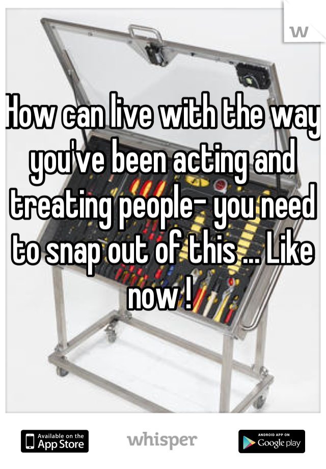 How can live with the way you've been acting and treating people- you need to snap out of this ... Like now ! 