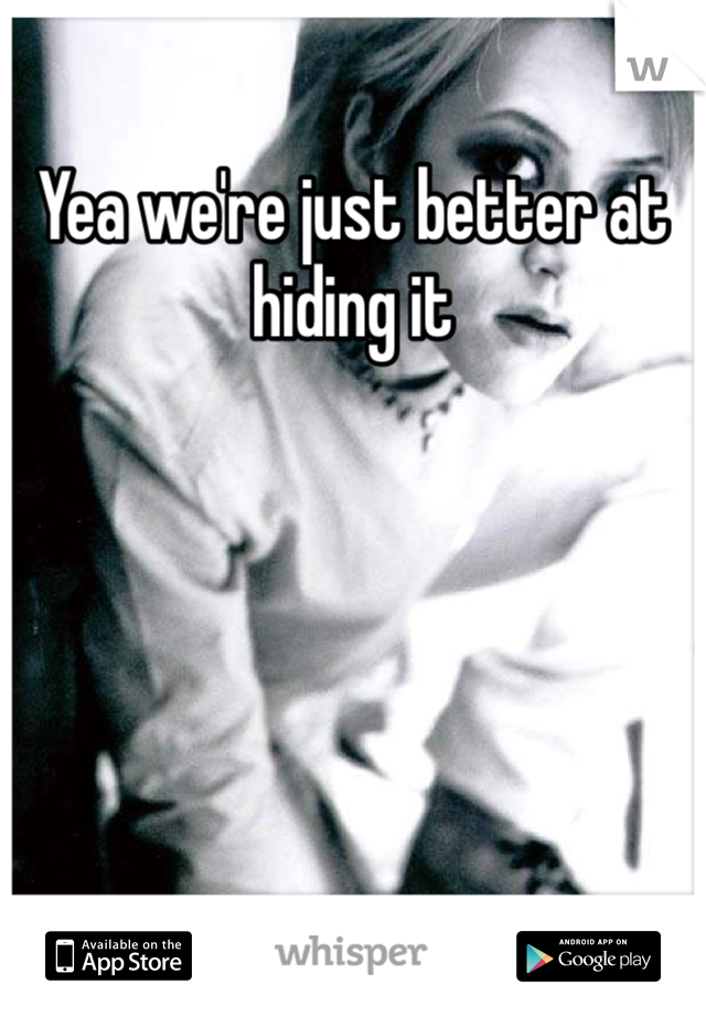 Yea we're just better at hiding it