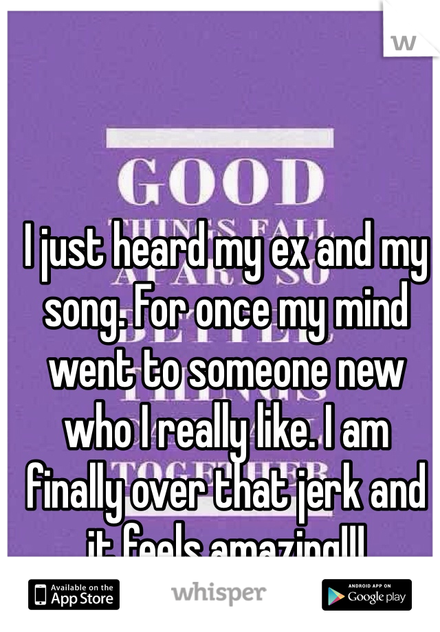 I just heard my ex and my song. For once my mind went to someone new who I really like. I am finally over that jerk and it feels amazing!!!