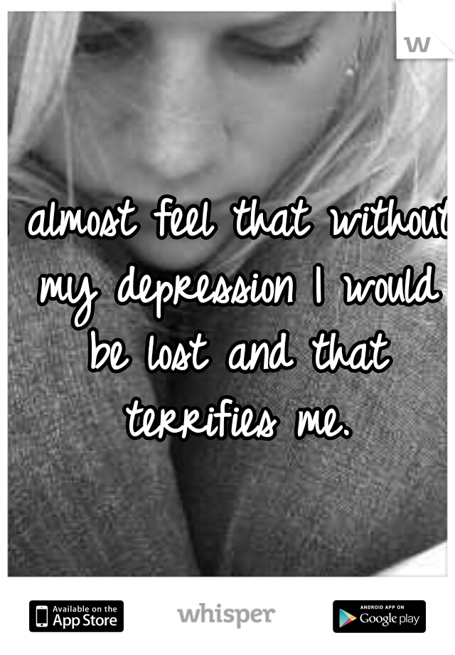 I almost feel that without my depression I would be lost and that terrifies me.