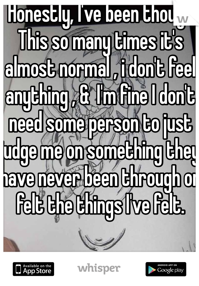 Honestly, I've been though This so many times it's almost normal , i don't feel anything , &  I'm fine I don't need some person to just judge me on something they have never been through or felt the things I've felt.