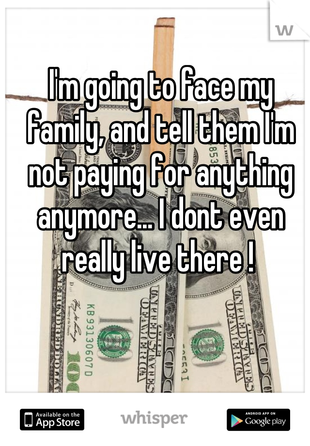 I'm going to face my family, and tell them I'm not paying for anything anymore... I dont even really live there ! 