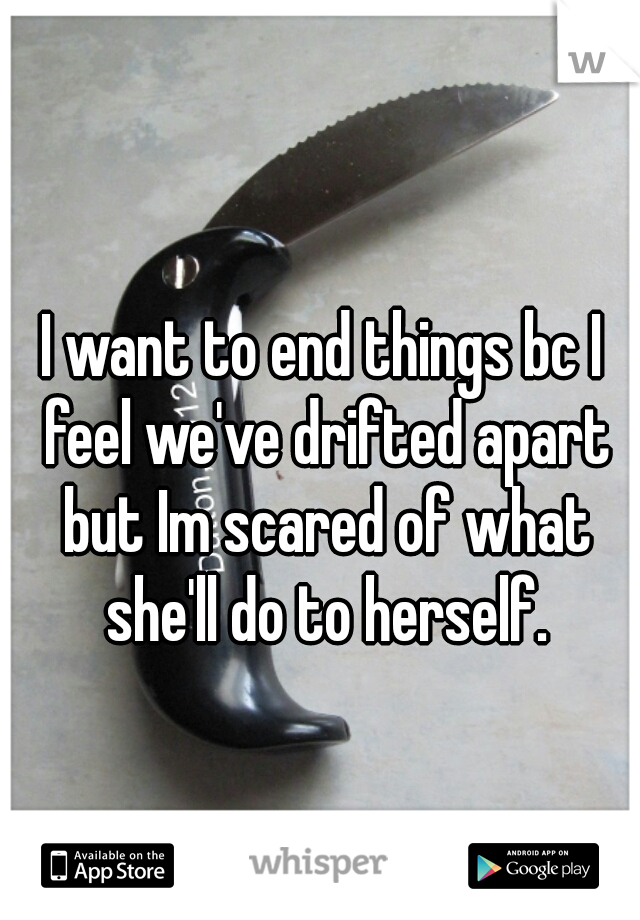 I want to end things bc I feel we've drifted apart but Im scared of what she'll do to herself.